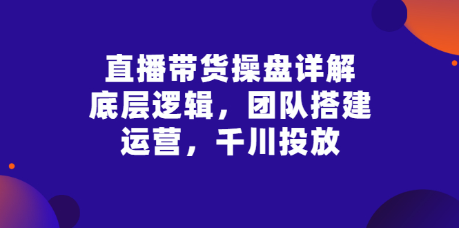 【副业项目3356期】直播带货操盘详解：底层逻辑，团队搭建，运营，千川投放（带货直播如何运营课程）-元满创业网